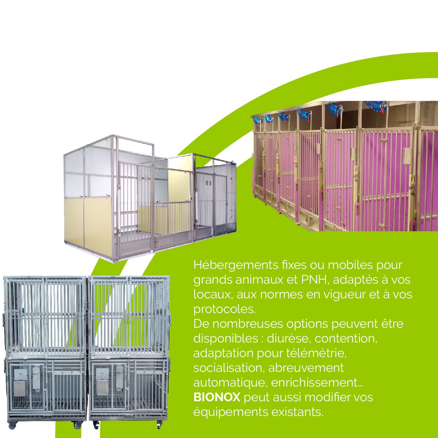 Hébergements ﬁxes ou mobiles pour grands animaux et PNH, adaptés à vos locaux, aux normes en vigueur et à vos protocoles. De nombreuses options peuvent être disponibles : diurèse, contention, adaptation pour télémétrie, socialisation, abreuvement automatique, enrichissement… BIONOX peut aussi modiﬁer vos équipements existants.